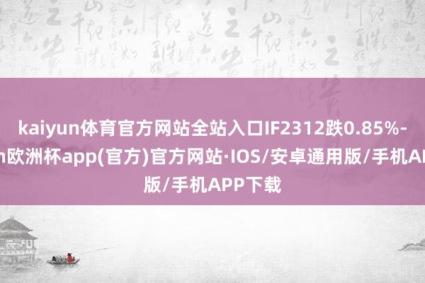 kaiyun体育官方网站全站入口IF2312跌0.85%-kaiyun欧洲杯app(官方)官方网站·IOS/安卓通用版/手机APP下载