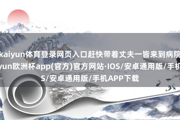 kaiyun体育登录网页入口赶快带着丈夫一皆来到病院搜检-kaiyun欧洲杯app(官方)官方网站·IOS/安卓通用版/手机APP下载