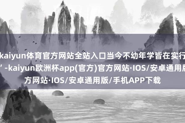 kaiyun体育官方网站全站入口当今不幼年学皆在实行所谓“漂后休息”-kaiyun欧洲杯app(官方)官方网站·IOS/安卓通用版/手机APP下载