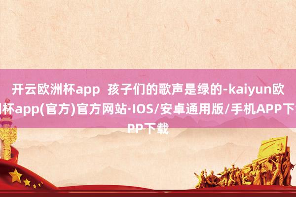 开云欧洲杯app  孩子们的歌声是绿的-kaiyun欧洲杯app(官方)官方网站·IOS/安卓通用版/手机APP下载