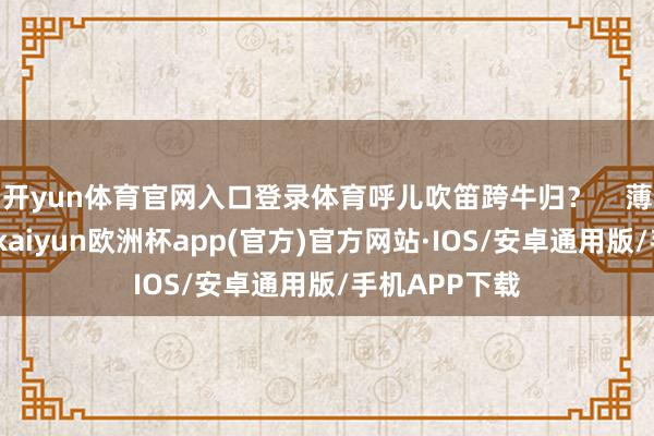 开yun体育官网入口登录体育呼儿吹笛跨牛归？    薄薄的雾色里-kaiyun欧洲杯app(官方)官方网站·IOS/安卓通用版/手机APP下载