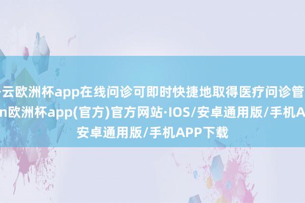 开云欧洲杯app在线问诊可即时快捷地取得医疗问诊管事-kaiyun欧洲杯app(官方)官方网站·IOS/安卓通用版/手机APP下载