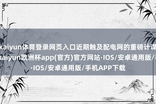 kaiyun体育登录网页入口近期触及配电网的重磅计谋合手续落地-kaiyun欧洲杯app(官方)官方网站·IOS/安卓通用版/手机APP下载