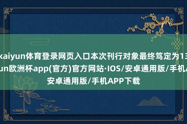 kaiyun体育登录网页入口本次刊行对象最终笃定为13名-kaiyun欧洲杯app(官方)官方网站·IOS/安卓通用版/手机APP下载