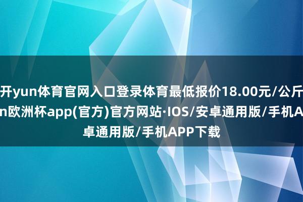 开yun体育官网入口登录体育最低报价18.00元/公斤-kaiyun欧洲杯app(官方)官方网站·IOS/安卓通用版/手机APP下载