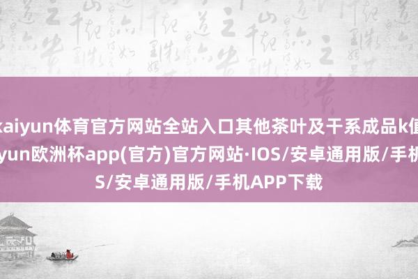 kaiyun体育官方网站全站入口其他茶叶及干系成品k值为13-kaiyun欧洲杯app(官方)官方网站·IOS/安卓通用版/手机APP下载