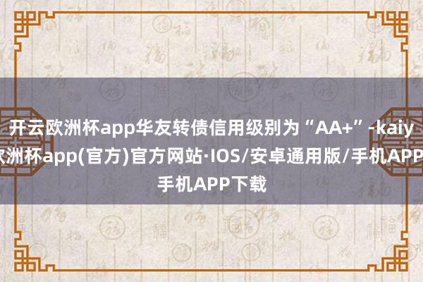 开云欧洲杯app华友转债信用级别为“AA+”-kaiyun欧洲杯app(官方)官方网站·IOS/安卓通用版/手机APP下载