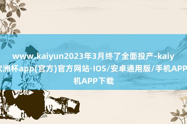 www.kaiyun2023年3月终了全面投产-kaiyun欧洲杯app(官方)官方网站·IOS/安卓通用版/手机APP下载