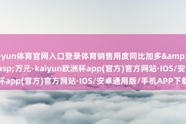 开yun体育官网入口登录体育销售用度同比加多&ensp;407&ensp;万元-kaiyun欧洲杯app(官方)官方网站·IOS/安卓通用版/手机APP下载