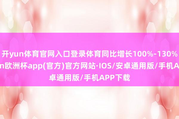 开yun体育官网入口登录体育同比增长100%-130%-kaiyun欧洲杯app(官方)官方网站·IOS/安卓通用版/手机APP下载