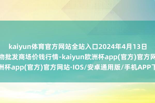 kaiyun体育官方网站全站入口2024年4月13日山西汾阳市晋阳农副产物批发商场价钱行情-kaiyun欧洲杯app(官方)官方网站·IOS/安卓通用版/手机APP下载