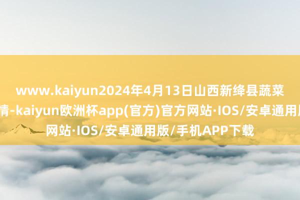 www.kaiyun2024年4月13日山西新绛县蔬菜批发阛阓价钱行情-kaiyun欧洲杯app(官方)官方网站·IOS/安卓通用版/手机APP下载