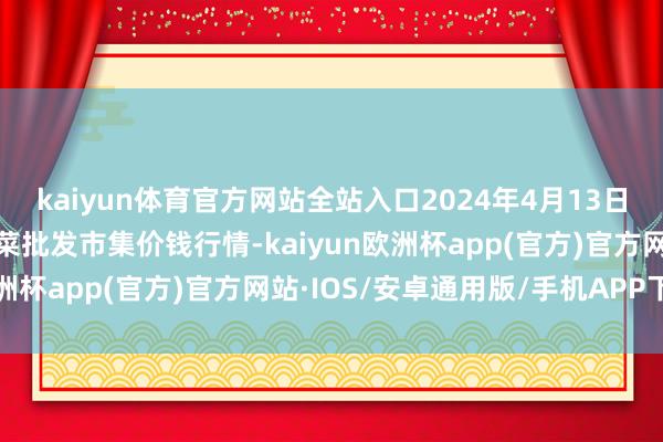 kaiyun体育官方网站全站入口2024年4月13日山东青岛平度市南村蔬菜批发市集价钱行情-kaiyun欧洲杯app(官方)官方网站·IOS/安卓通用版/手机APP下载