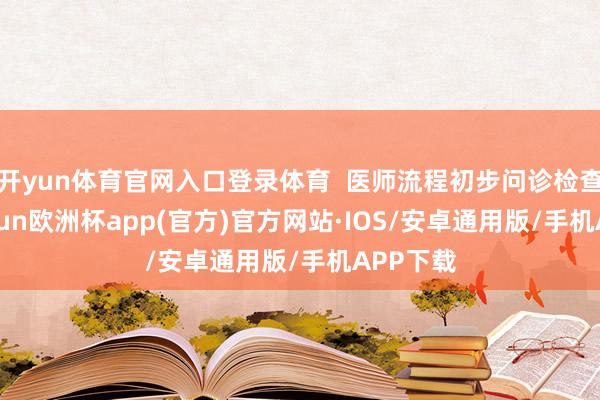 开yun体育官网入口登录体育  医师流程初步问诊检查后-kaiyun欧洲杯app(官方)官方网站·IOS/安卓通用版/手机APP下载