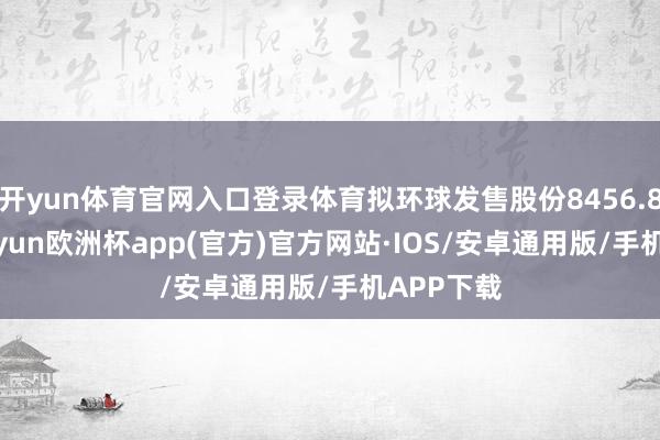 开yun体育官网入口登录体育拟环球发售股份8456.8万股-kaiyun欧洲杯app(官方)官方网站·IOS/安卓通用版/手机APP下载