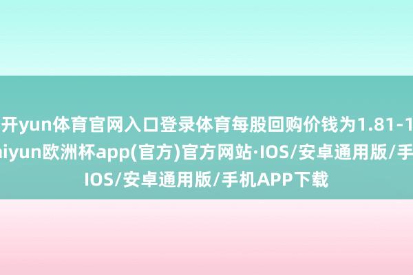 开yun体育官网入口登录体育每股回购价钱为1.81-1.87港元-kaiyun欧洲杯app(官方)官方网站·IOS/安卓通用版/手机APP下载