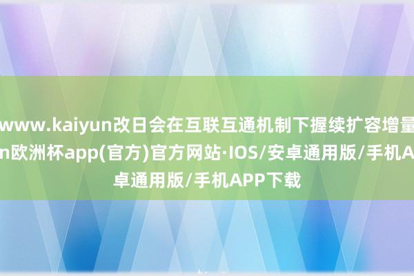 www.kaiyun改日会在互联互通机制下握续扩容增量-kaiyun欧洲杯app(官方)官方网站·IOS/安卓通用版/手机APP下载