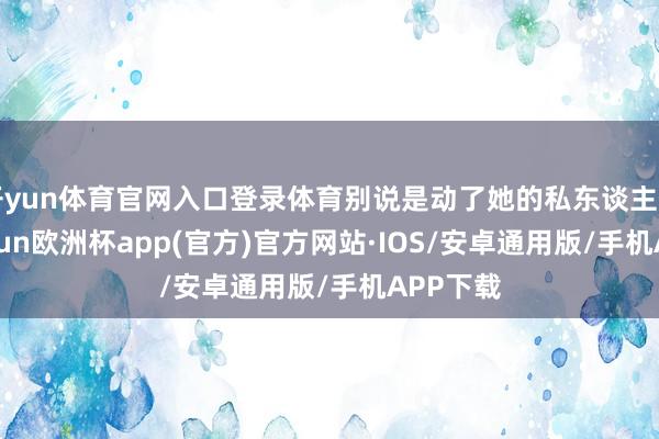 开yun体育官网入口登录体育别说是动了她的私东谈主物品-kaiyun欧洲杯app(官方)官方网站·IOS/安卓通用版/手机APP下载