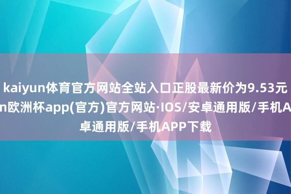 kaiyun体育官方网站全站入口正股最新价为9.53元-kaiyun欧洲杯app(官方)官方网站·IOS/安卓通用版/手机APP下载