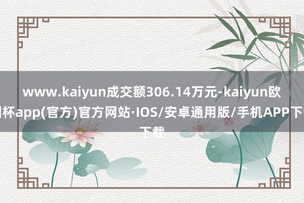 www.kaiyun成交额306.14万元-kaiyun欧洲杯app(官方)官方网站·IOS/安卓通用版/手机APP下载