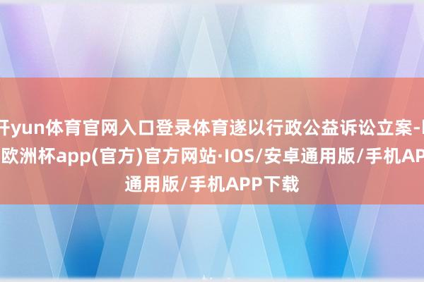 开yun体育官网入口登录体育遂以行政公益诉讼立案-kaiyun欧洲杯app(官方)官方网站·IOS/安卓通用版/手机APP下载