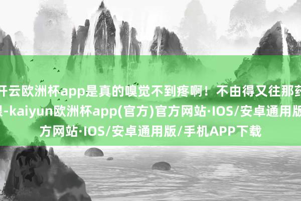 开云欧洲杯app是真的嗅觉不到疼啊！不由得又往那药瓶上多瞅了几眼-kaiyun欧洲杯app(官方)官方网站·IOS/安卓通用版/手机APP下载