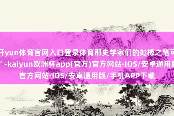 开yun体育官网入口登录体育那史学家们的如椽之笔可就“逮着大活了”-kaiyun欧洲杯app(官方)官方网站·IOS/安卓通用版/手机APP下载