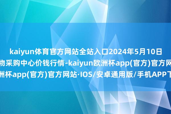 kaiyun体育官方网站全站入口2024年5月10日兰州国外高原夏菜副食物采购中心价钱行情-kaiyun欧洲杯app(官方)官方网站·IOS/安卓通用版/手机APP下载