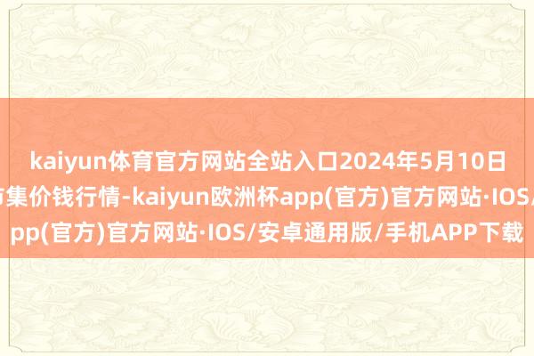 kaiyun体育官方网站全站入口2024年5月10日佛山中南农居品批发市集价钱行情-kaiyun欧洲杯app(官方)官方网站·IOS/安卓通用版/手机APP下载