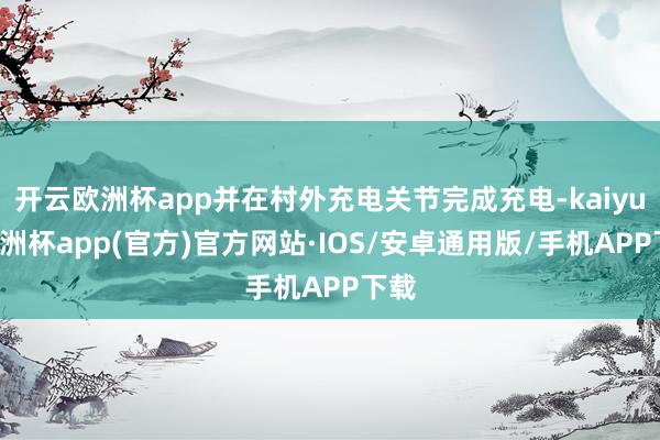 开云欧洲杯app并在村外充电关节完成充电-kaiyun欧洲杯app(官方)官方网站·IOS/安卓通用版/手机APP下载