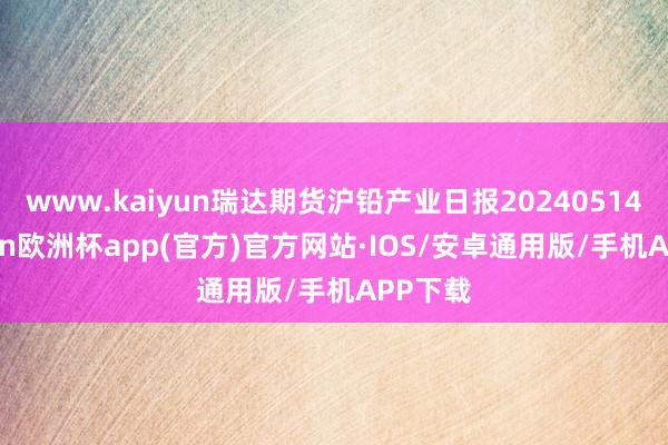 www.kaiyun瑞达期货沪铅产业日报20240514-kaiyun欧洲杯app(官方)官方网站·IOS/安卓通用版/手机APP下载