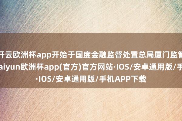 开云欧洲杯app开始于国度金融监督处置总局厦门监管局的音问-kaiyun欧洲杯app(官方)官方网站·IOS/安卓通用版/手机APP下载