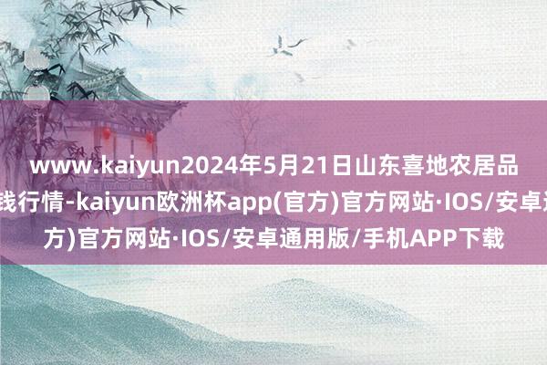 www.kaiyun2024年5月21日山东喜地农居品市集科罚有限公司价钱行情-kaiyun欧洲杯app(官方)官方网站·IOS/安卓通用版/手机APP下载