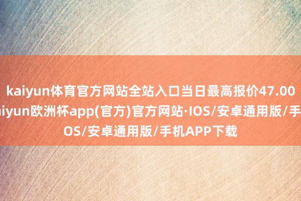 kaiyun体育官方网站全站入口当日最高报价47.00元/公斤-kaiyun欧洲杯app(官方)官方网站·IOS/安卓通用版/手机APP下载