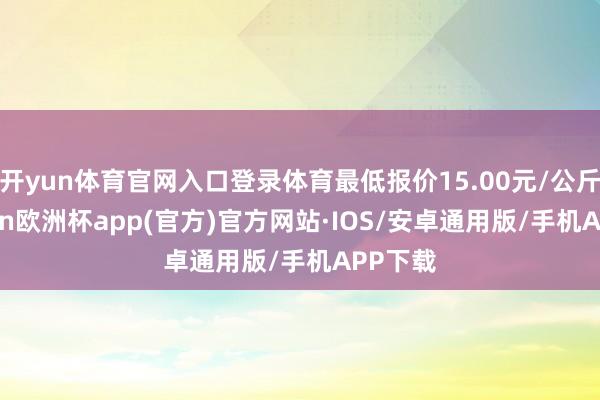 开yun体育官网入口登录体育最低报价15.00元/公斤-kaiyun欧洲杯app(官方)官方网站·IOS/安卓通用版/手机APP下载