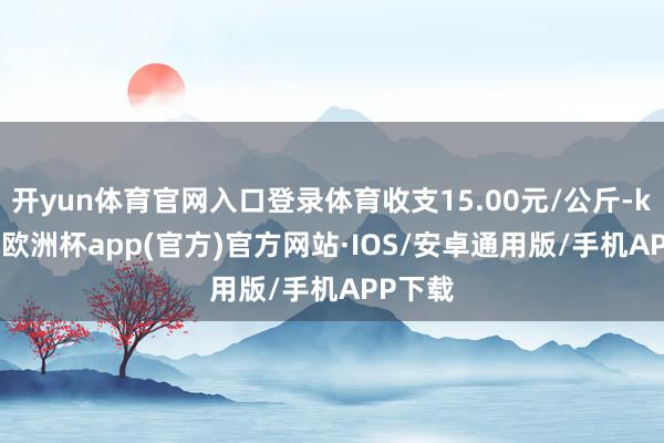 开yun体育官网入口登录体育收支15.00元/公斤-kaiyun欧洲杯app(官方)官方网站·IOS/安卓通用版/手机APP下载