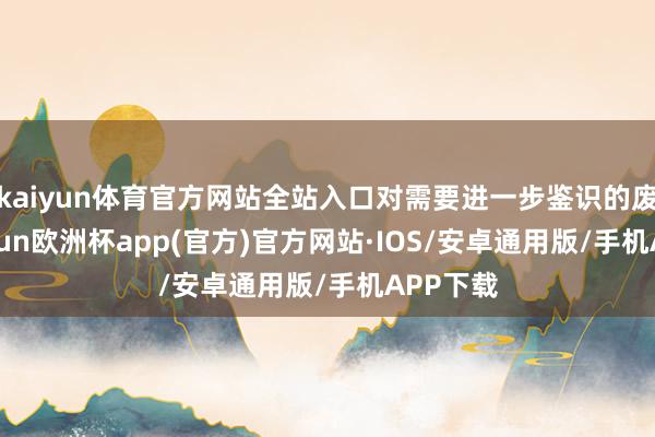 kaiyun体育官方网站全站入口对需要进一步鉴识的废料-kaiyun欧洲杯app(官方)官方网站·IOS/安卓通用版/手机APP下载