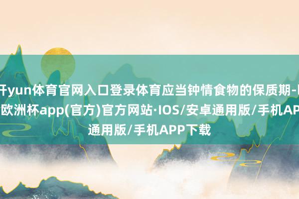 开yun体育官网入口登录体育应当钟情食物的保质期-kaiyun欧洲杯app(官方)官方网站·IOS/安卓通用版/手机APP下载