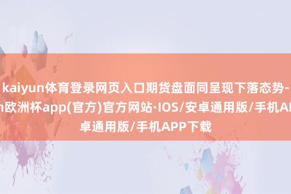 kaiyun体育登录网页入口期货盘面同呈现下落态势-kaiyun欧洲杯app(官方)官方网站·IOS/安卓通用版/手机APP下载