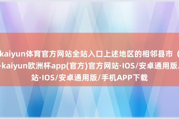 kaiyun体育官方网站全站入口上述地区的相邻县市（区）也需眷注-kaiyun欧洲杯app(官方)官方网站·IOS/安卓通用版/手机APP下载