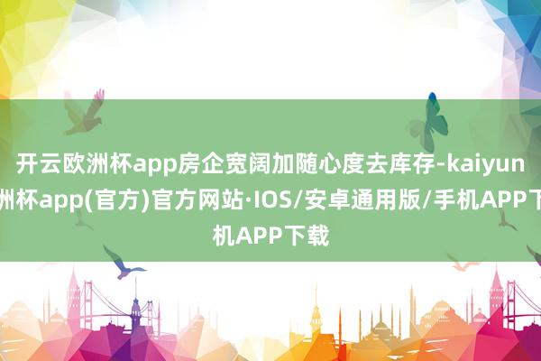 开云欧洲杯app房企宽阔加随心度去库存-kaiyun欧洲杯app(官方)官方网站·IOS/安卓通用版/手机APP下载