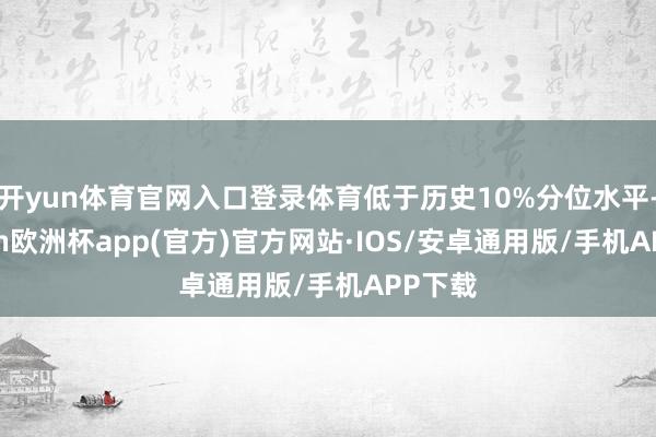 开yun体育官网入口登录体育低于历史10%分位水平-kaiyun欧洲杯app(官方)官方网站·IOS/安卓通用版/手机APP下载