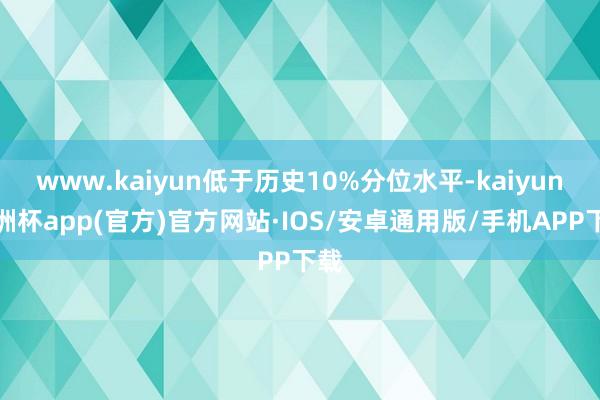 www.kaiyun低于历史10%分位水平-kaiyun欧洲杯app(官方)官方网站·IOS/安卓通用版/手机APP下载