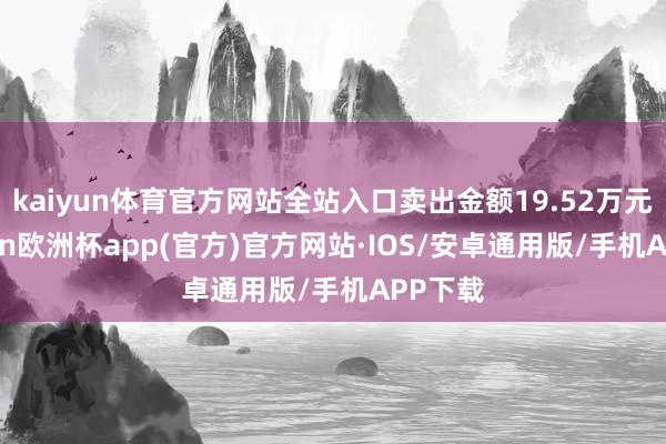 kaiyun体育官方网站全站入口卖出金额19.52万元-kaiyun欧洲杯app(官方)官方网站·IOS/安卓通用版/手机APP下载