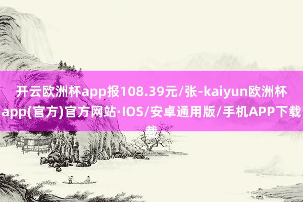 开云欧洲杯app报108.39元/张-kaiyun欧洲杯app(官方)官方网站·IOS/安卓通用版/手机APP下载