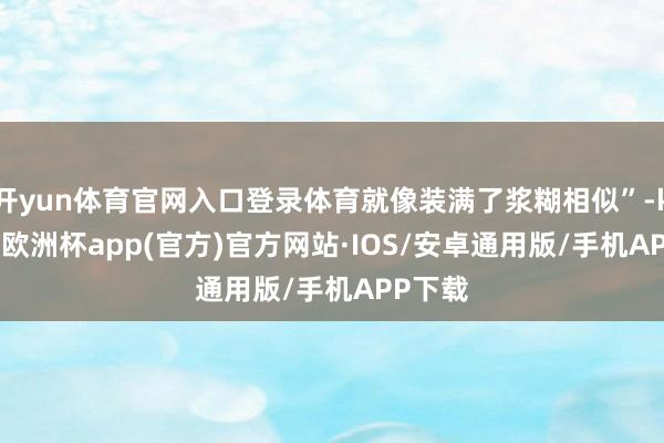 开yun体育官网入口登录体育就像装满了浆糊相似”-kaiyun欧洲杯app(官方)官方网站·IOS/安卓通用版/手机APP下载