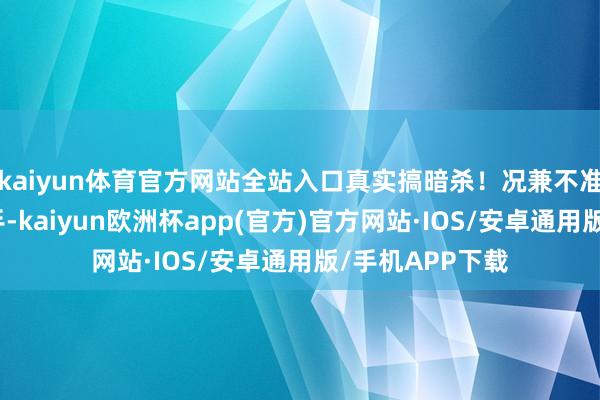 kaiyun体育官方网站全站入口真实搞暗杀！况兼不准别东说念主还手-kaiyun欧洲杯app(官方)官方网站·IOS/安卓通用版/手机APP下载