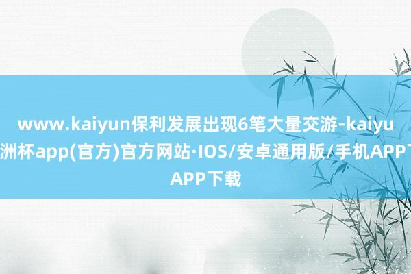 www.kaiyun保利发展出现6笔大量交游-kaiyun欧洲杯app(官方)官方网站·IOS/安卓通用版/手机APP下载