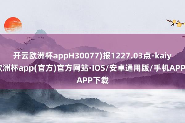 开云欧洲杯appH30077)报1227.03点-kaiyun欧洲杯app(官方)官方网站·IOS/安卓通用版/手机APP下载