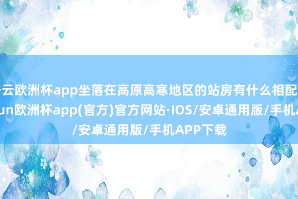 开云欧洲杯app坐落在高原高寒地区的站房有什么相配之处-kaiyun欧洲杯app(官方)官方网站·IOS/安卓通用版/手机APP下载